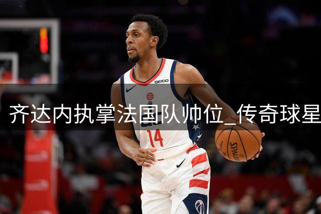 齐达内执掌法国队帅位 传奇球星能否带领高卢雄鸡再创巅峰？